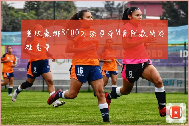 曼联豪掷8000万镑争夺M费阿森纳恐难竞争