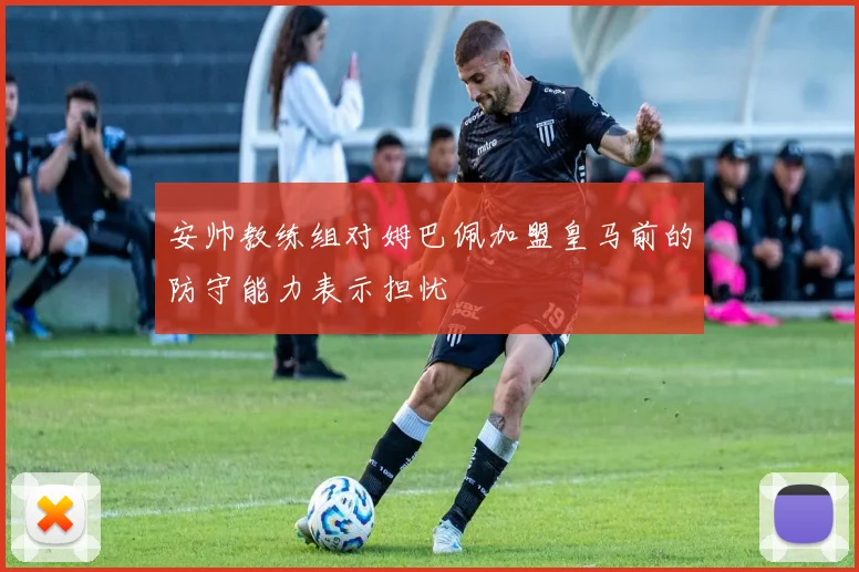 安帅教练组对姆巴佩加盟皇马前的防守能力表示担忧