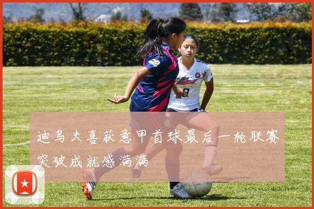 迪乌夫喜获意甲首球最后一轮联赛突破成就感满满