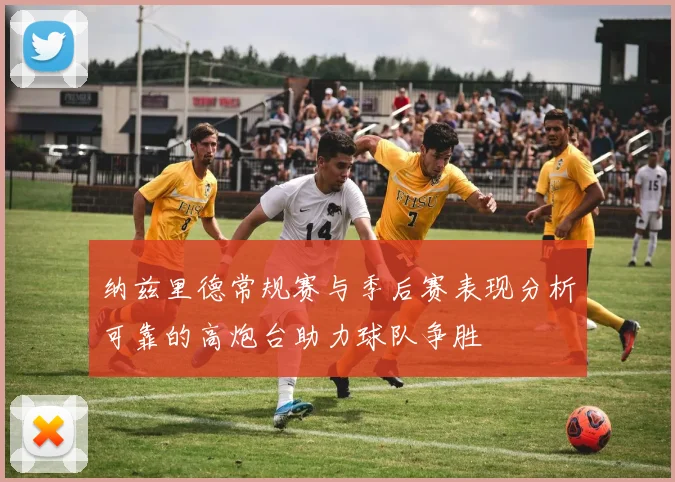 纳兹里德常规赛与季后赛表现分析可靠的高炮台助力球队争胜